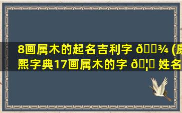 8画属木的起名吉利字 🌾 (康熙字典17画属木的字 🦆 姓名学解释)